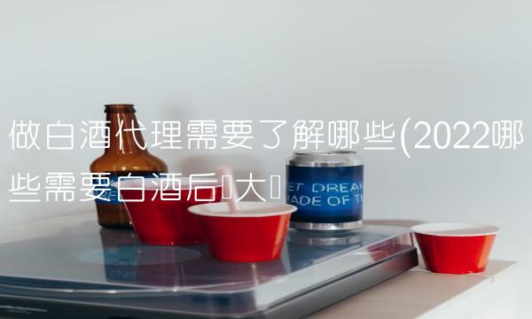 做白酒代理需要了解哪些(2022哪些需要白酒后勁大嗎
